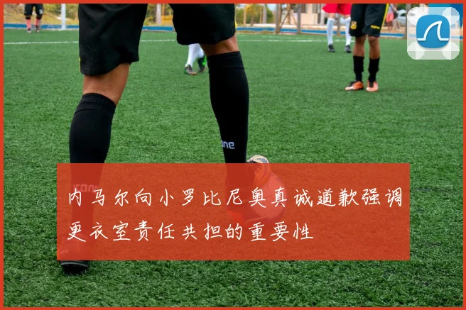 内马尔向小罗比尼奥真诚道歉强调更衣室责任共担的重要性