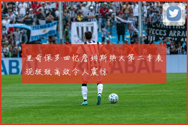 里奇保罗回忆詹姆斯热火第二季表现极致高效令人震惊