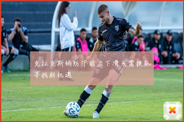 克拉克斯顿防守能力下滑或需换队寻找新机遇