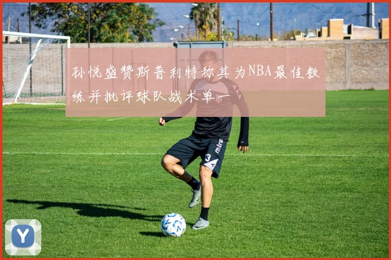 孙悦盛赞斯普利特称其为NBA最佳教练并批评球队战术单一
