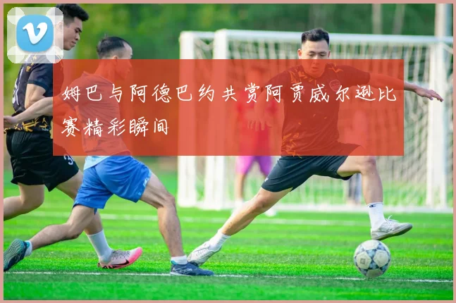 姆巴与阿德巴约共赏阿贾威尔逊比赛精彩瞬间
