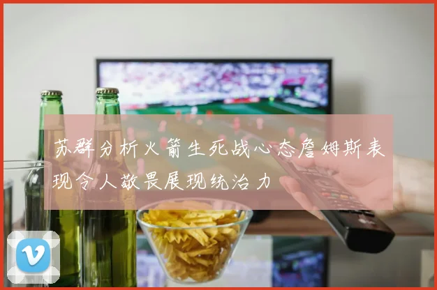 苏群分析火箭生死战心态詹姆斯表现令人敬畏展现统治力