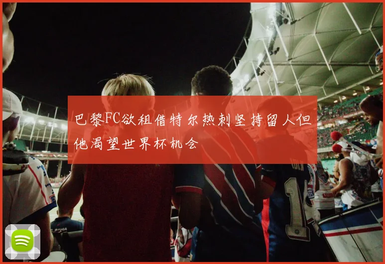 巴黎FC欲租借特尔热刺坚持留人但他渴望世界杯机会