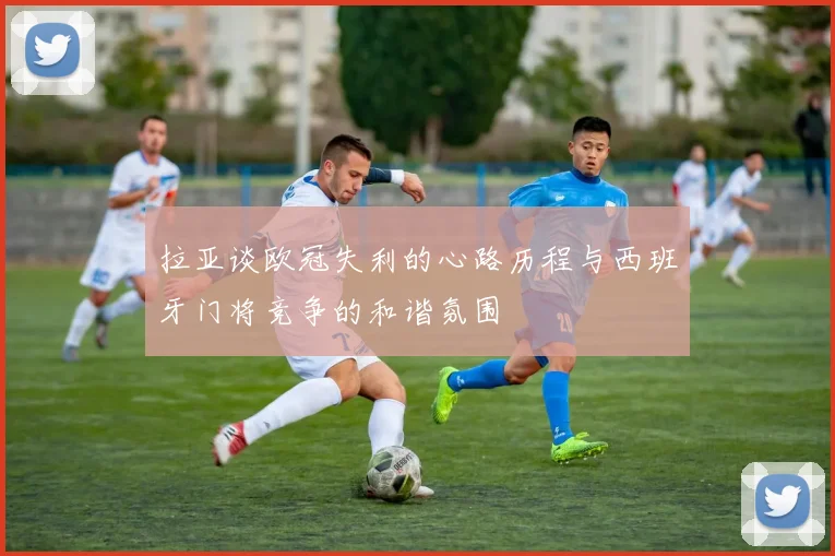 拉亚谈欧冠失利的心路历程与西班牙门将竞争的和谐氛围