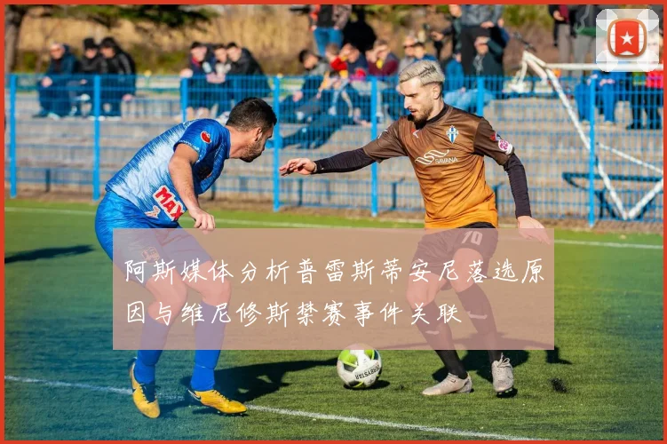 阿斯媒体分析普雷斯蒂安尼落选原因与维尼修斯禁赛事件关联