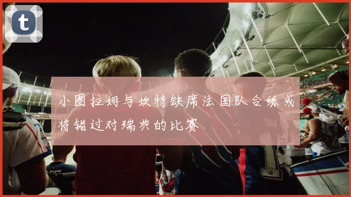 小图拉姆与坎特缺席法国队合练或将错过对瑞典的比赛