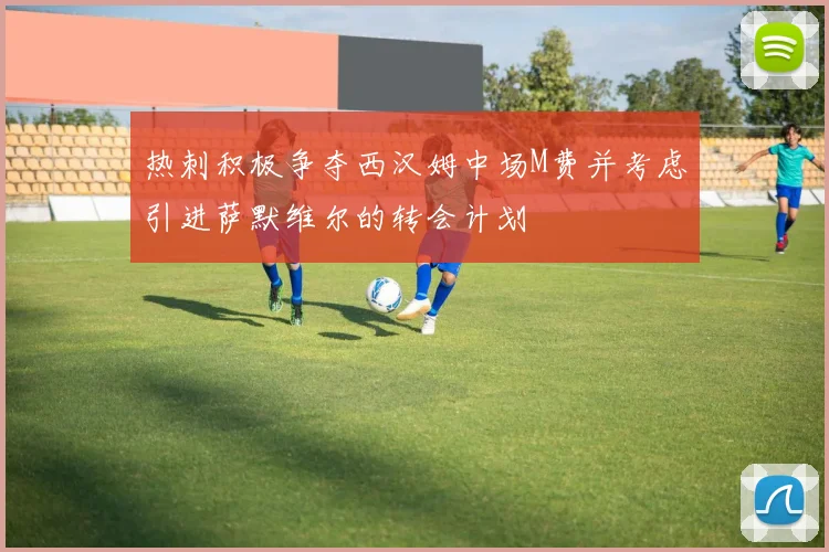 热刺积极争夺西汉姆中场M费并考虑引进萨默维尔的转会计划