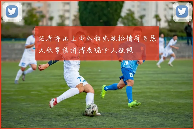 记者评论上海队领先放松情有可原大秋带伤拼搏表现令人敬佩