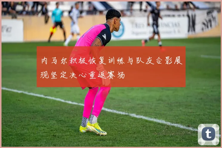内马尔积极恢复训练与队友合影展现坚定决心重返赛场