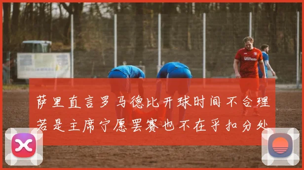 萨里直言罗马德比开球时间不合理若是主席宁愿罢赛也不在乎扣分处罚