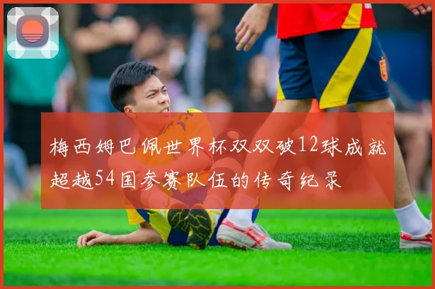 梅西姆巴佩世界杯双双破12球成就超越54国参赛队伍的传奇纪录