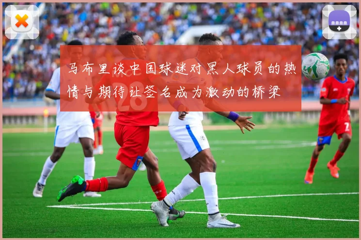 马布里谈中国球迷对黑人球员的热情与期待让签名成为激动的桥梁