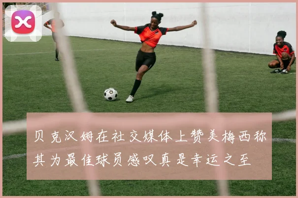 贝克汉姆在社交媒体上赞美梅西称其为最佳球员感叹真是幸运之至